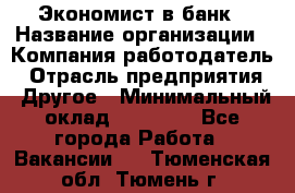 Экономист в банк › Название организации ­ Компания-работодатель › Отрасль предприятия ­ Другое › Минимальный оклад ­ 25 000 - Все города Работа » Вакансии   . Тюменская обл.,Тюмень г.